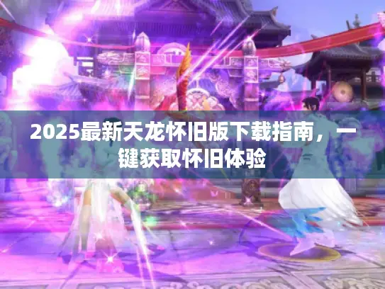 2025最新天龙怀旧版下载指南，一键获取怀旧体验