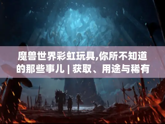 魔兽世界彩虹玩具,你所不知道的那些事儿 | 获取、用途与稀有性全揭秘