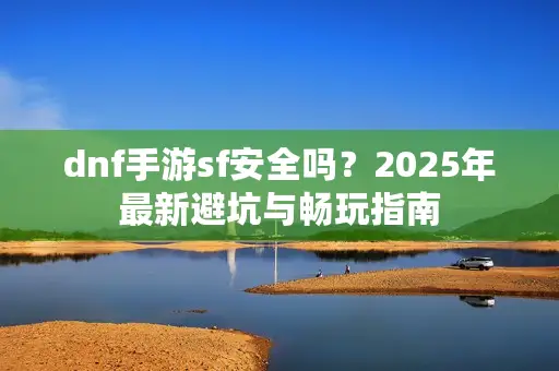 dnf手游sf安全吗？2025年最新避坑与畅玩指南
