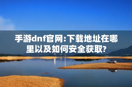 手游dnf官网:下载地址在哪里以及如何安全获取?