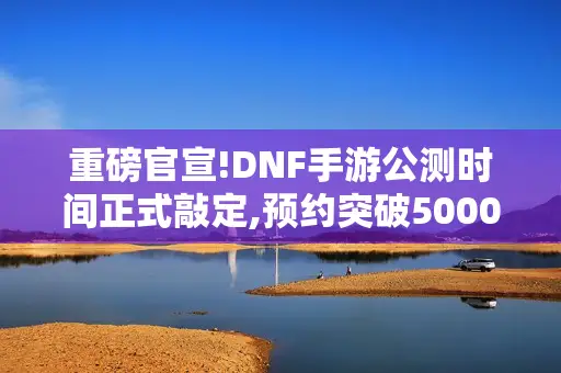 重磅官宣!DNF手游公测时间正式敲定,预约突破5000万玩家必看