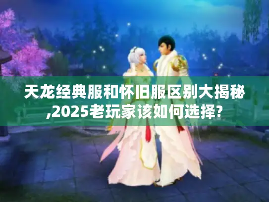 天龙经典服和怀旧服区别大揭秘,2025老玩家该如何选择?