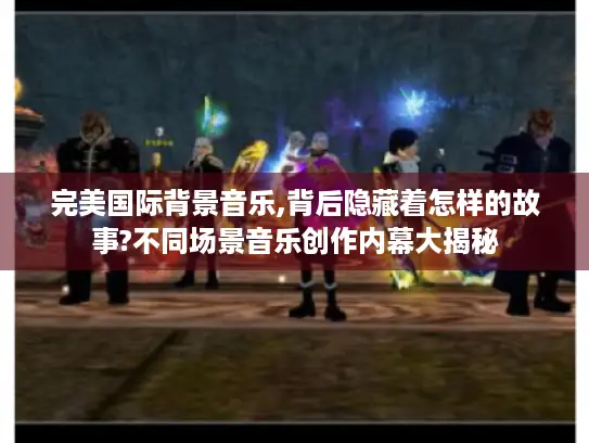 完美国际背景音乐,背后隐藏着怎样的故事?不同场景音乐创作内幕大揭秘 完美国际背景音乐,背后隐藏着怎样的故事?不同场景音乐创作内幕大揭秘