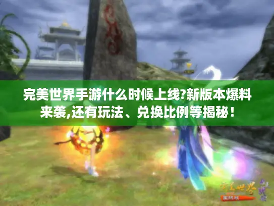 完美世界手游什么时候上线?新版本爆料来袭,还有玩法、兑换比例等揭秘！