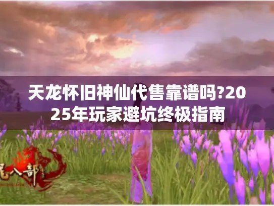 天龙怀旧神仙代售靠谱吗?2025年玩家避坑终极指南