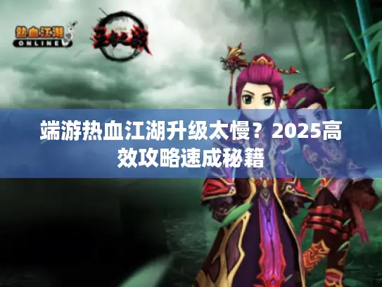 端游热血江湖升级太慢？2025高效攻略速成秘籍