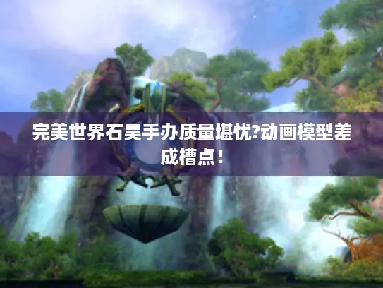 完美世界石昊手办质量堪忧?动画模型差成槽点！