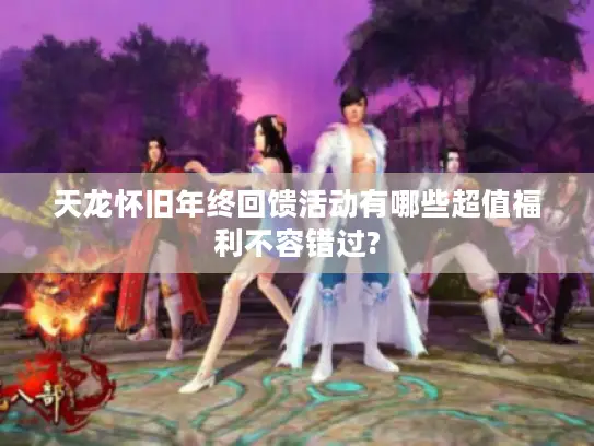 天龙怀旧年终回馈活动有哪些超值福利不容错过? 天龙怀旧年终回馈活动有哪些超值福利不容错过?