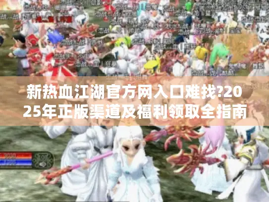 新热血江湖官方网入口难找?2025年正版渠道及福利领取全指南