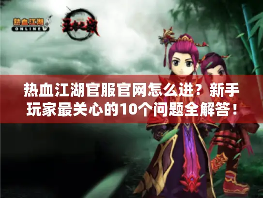 热血江湖官服官网怎么进？新手玩家最关心的10个问题全解答！