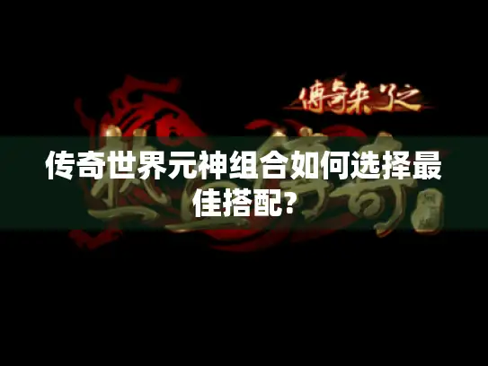 传奇世界元神组合如何选择最佳搭配? 传奇世界元神组合如何选择最佳搭配?