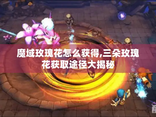 魔域玫瑰花怎么获得,三朵玫瑰花获取途径大揭秘 魔域玫瑰花怎么获得,三朵玫瑰花获取途径大揭秘