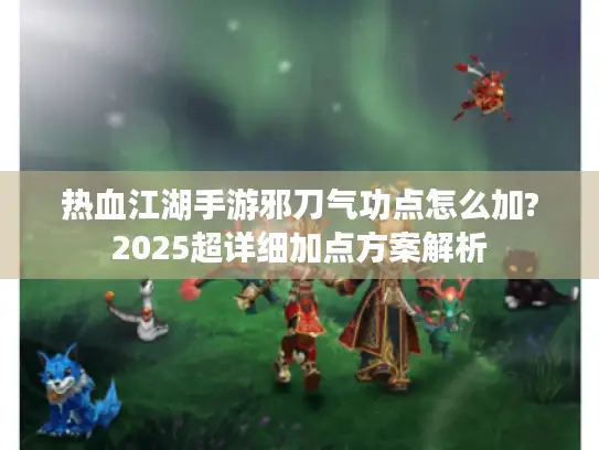 热血江湖手游邪刀气功点怎么加?2025超详细加点方案解析