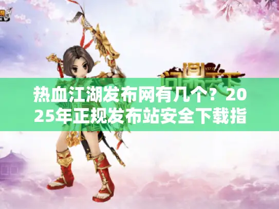 热血江湖发布网有几个？2025年正规发布站安全下载指南