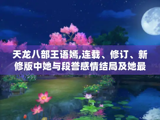 天龙八部王语嫣,连载、修订、新修版中她与段誉感情结局及她最终归宿大揭秘