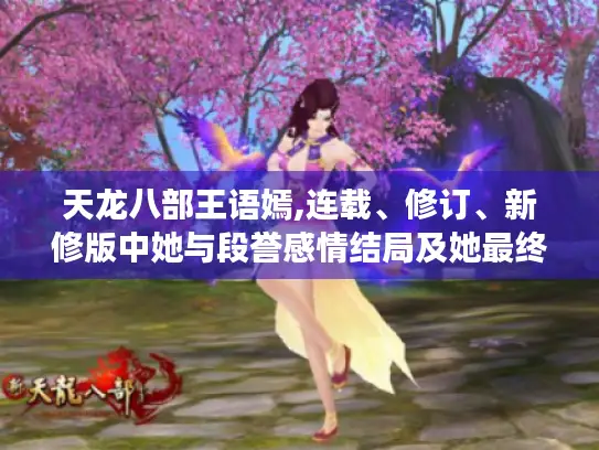 天龙八部王语嫣,连载、修订、新修版中她与段誉感情结局及她最终归宿大揭秘