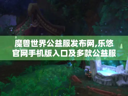 魔兽世界公益服发布网,乐悠官网手机版入口及多款公益服特色盘点 魔兽世界公益服发布网,乐悠官网手机版入口及多款公益服特色盘点