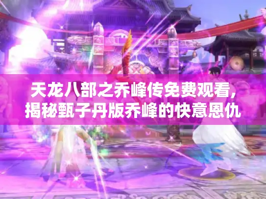 天龙八部之乔峰传免费观看,揭秘甄子丹版乔峰的快意恩仇与影片利弊