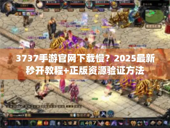 3737手游官网下载慢？2025最新秒开教程+正版资源验证方法