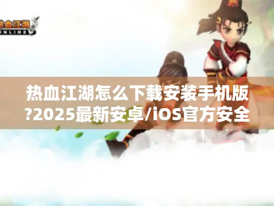 热血江湖怎么下载安装手机版?2025最新安卓/iOS官方安全通道指南