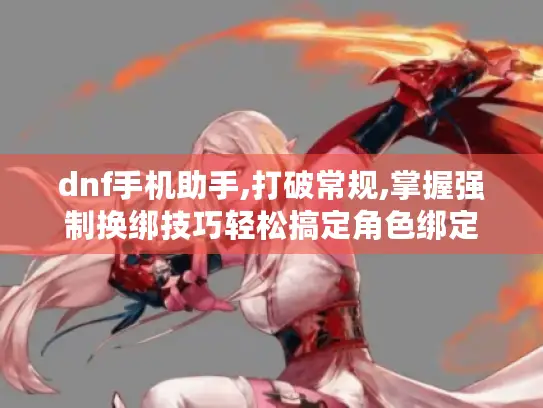 dnf手机助手,打破常规,掌握强制换绑技巧轻松搞定角色绑定 dnf手机助手,打破常规,掌握强制换绑技巧轻松搞定角色绑定