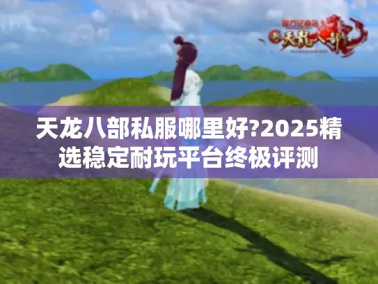 天龙八部私服哪里好?2025精选稳定耐玩平台终极评测