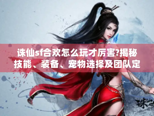 诛仙sf合欢怎么玩才厉害?揭秘技能、装备、宠物选择及团队定位玩法 诛仙sf合欢怎么玩才厉害?揭秘技能、装备、宠物选择及团队定位玩法