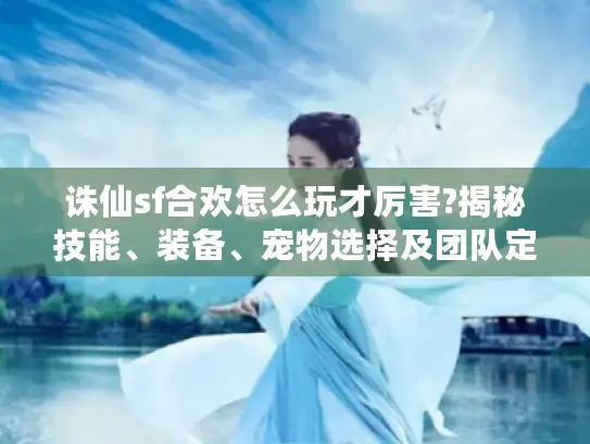 诛仙sf合欢怎么玩才厉害?揭秘技能、装备、宠物选择及团队定位玩法 诛仙sf合欢怎么玩才厉害?揭秘技能、装备、宠物选择及团队定位玩法