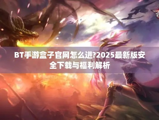 BT手游盒子官网怎么进?2025最新版安全下载与福利解析