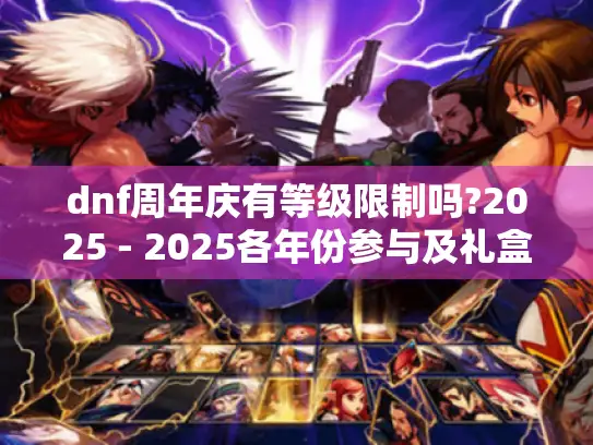 dnf周年庆有等级限制吗?2025 - 2025各年份参与及礼盒开启等级全揭秘