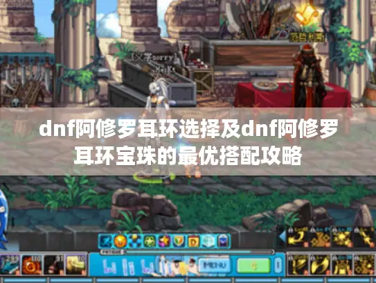 dnf阿修罗耳环选择及dnf阿修罗耳环宝珠的最优搭配攻略 dnf阿修罗耳环选择及dnf阿修罗耳环宝珠的最优搭配攻略