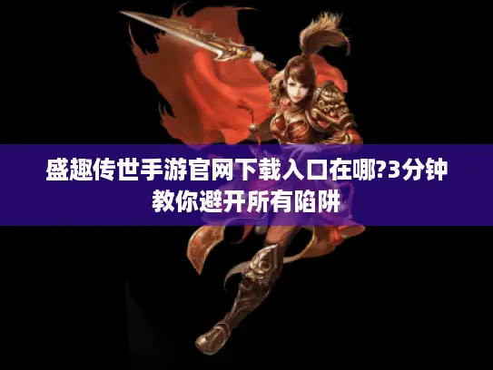 盛趣传世手游官网下载入口在哪?3分钟教你避开所有陷阱