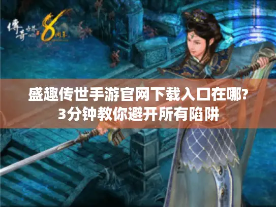 盛趣传世手游官网下载入口在哪?3分钟教你避开所有陷阱