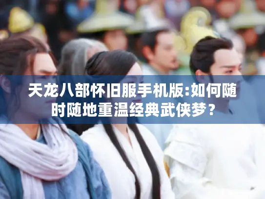 天龙八部怀旧服手机版:如何随时随地重温经典武侠梦？