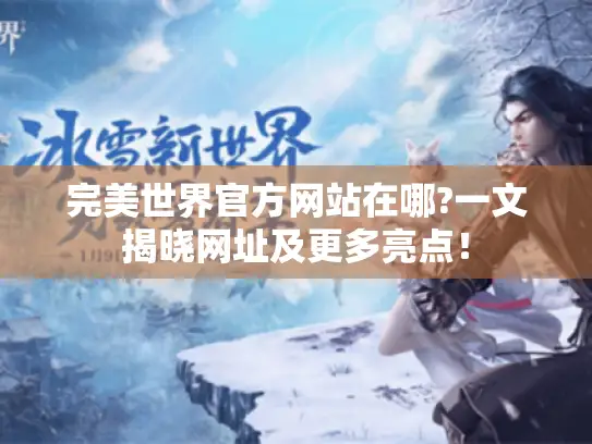 完美世界官方网站在哪?一文揭晓网址及更多亮点！