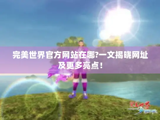 完美世界官方网站在哪?一文揭晓网址及更多亮点！
